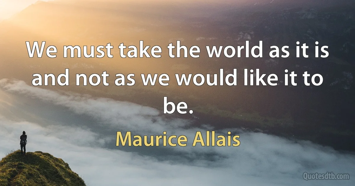 We must take the world as it is and not as we would like it to be. (Maurice Allais)