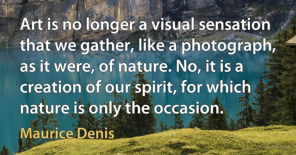 Art is no longer a visual sensation that we gather, like a photograph, as it were, of nature. No, it is a creation of our spirit, for which nature is only the occasion. (Maurice Denis)