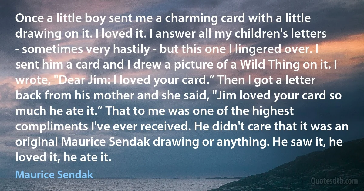 Once a little boy sent me a charming card with a little drawing on it. I loved it. I answer all my children's letters - sometimes very hastily - but this one I lingered over. I sent him a card and I drew a picture of a Wild Thing on it. I wrote, "Dear Jim: I loved your card.” Then I got a letter back from his mother and she said, "Jim loved your card so much he ate it.” That to me was one of the highest compliments I've ever received. He didn't care that it was an original Maurice Sendak drawing or anything. He saw it, he loved it, he ate it. (Maurice Sendak)