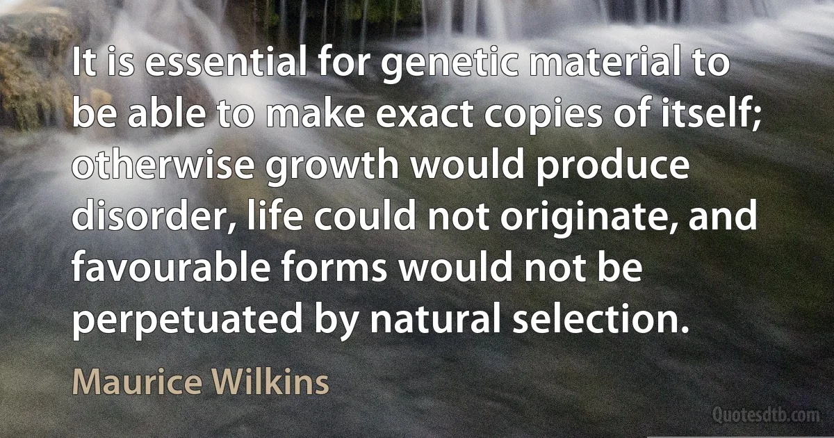 It is essential for genetic material to be able to make exact copies of itself; otherwise growth would produce disorder, life could not originate, and favourable forms would not be perpetuated by natural selection. (Maurice Wilkins)