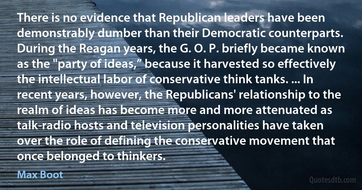 There is no evidence that Republican leaders have been demonstrably dumber than their Democratic counterparts. During the Reagan years, the G. O. P. briefly became known as the "party of ideas,” because it harvested so effectively the intellectual labor of conservative think tanks. ... In recent years, however, the Republicans' relationship to the realm of ideas has become more and more attenuated as talk-radio hosts and television personalities have taken over the role of defining the conservative movement that once belonged to thinkers. (Max Boot)