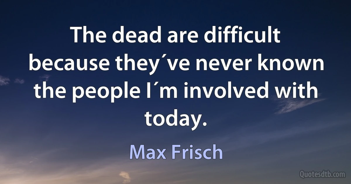 The dead are difficult because they´ve never known the people I´m involved with today. (Max Frisch)