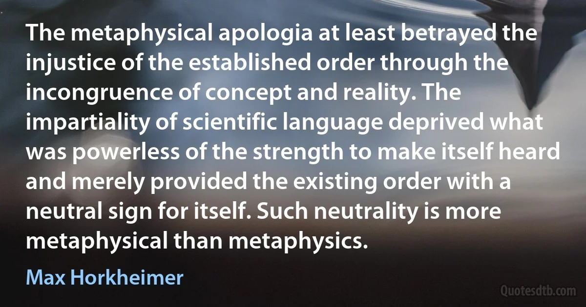 The metaphysical apologia at least betrayed the injustice of the established order through the incongruence of concept and reality. The impartiality of scientific language deprived what was powerless of the strength to make itself heard and merely provided the existing order with a neutral sign for itself. Such neutrality is more metaphysical than metaphysics. (Max Horkheimer)