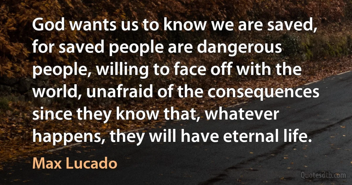 God wants us to know we are saved, for saved people are dangerous people, willing to face off with the world, unafraid of the consequences since they know that, whatever happens, they will have eternal life. (Max Lucado)