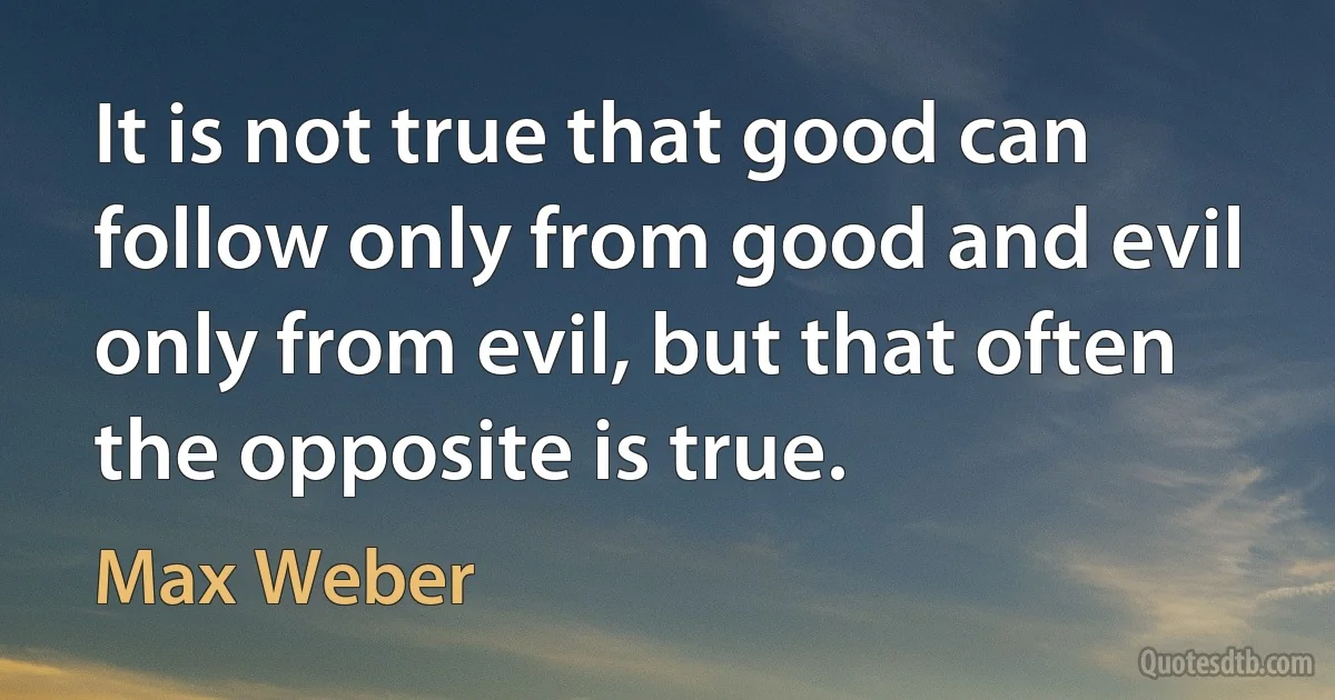 It is not true that good can follow only from good and evil only from evil, but that often the opposite is true. (Max Weber)