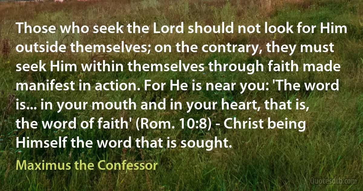 Those who seek the Lord should not look for Him outside themselves; on the contrary, they must seek Him within themselves through faith made manifest in action. For He is near you: 'The word is... in your mouth and in your heart, that is, the word of faith' (Rom. 10:8) - Christ being Himself the word that is sought. (Maximus the Confessor)