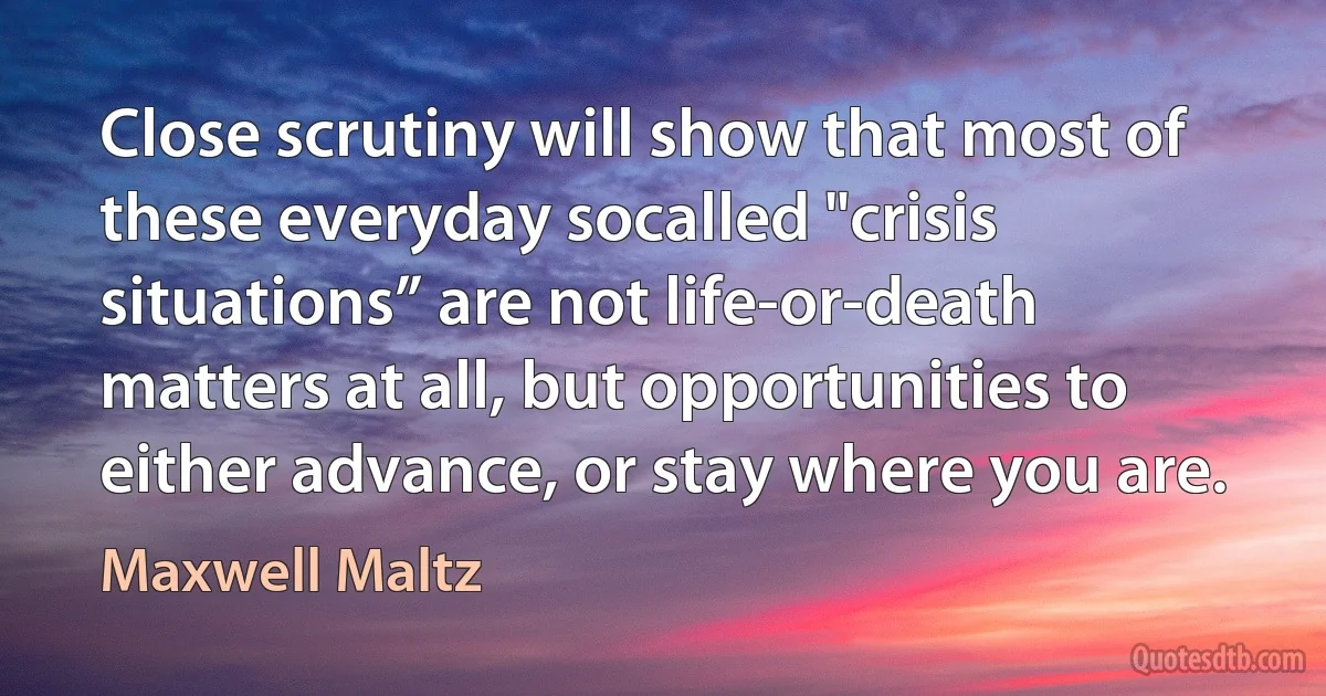 Close scrutiny will show that most of these everyday socalled "crisis situations” are not life-or-death matters at all, but opportunities to either advance, or stay where you are. (Maxwell Maltz)