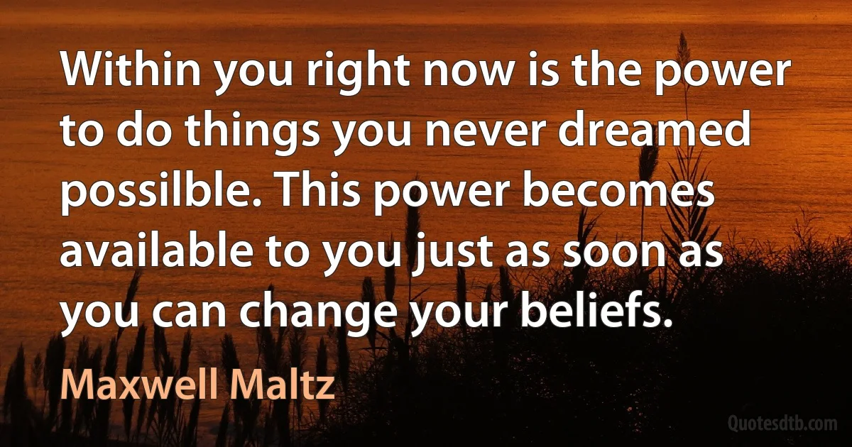 Within you right now is the power to do things you never dreamed possilble. This power becomes available to you just as soon as you can change your beliefs. (Maxwell Maltz)