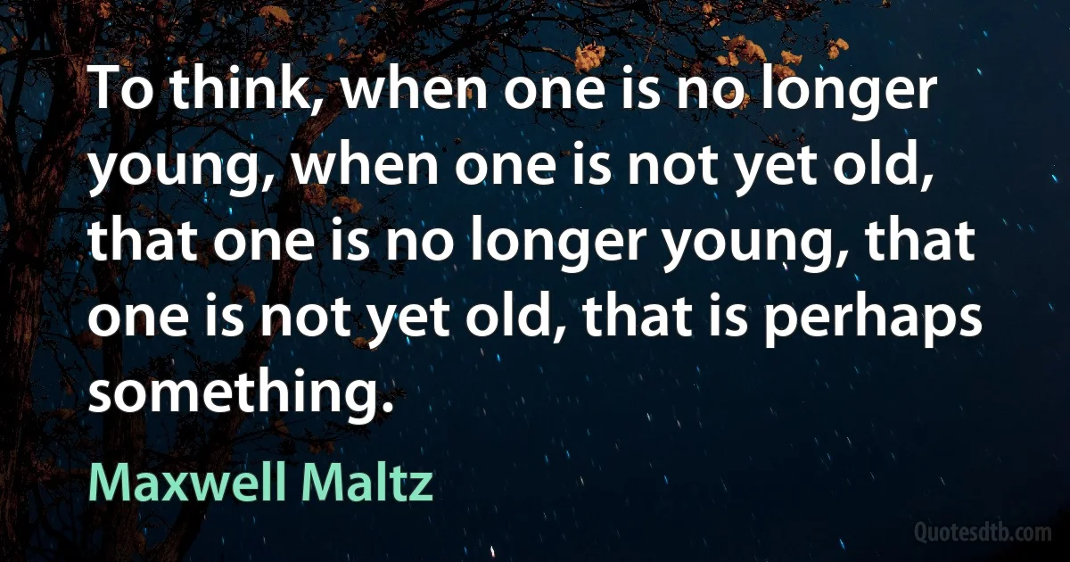 To think, when one is no longer young, when one is not yet old, that one is no longer young, that one is not yet old, that is perhaps something. (Maxwell Maltz)