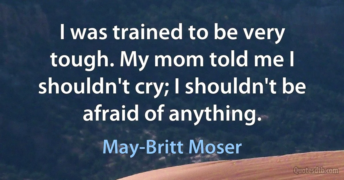 I was trained to be very tough. My mom told me I shouldn't cry; I shouldn't be afraid of anything. (May-Britt Moser)