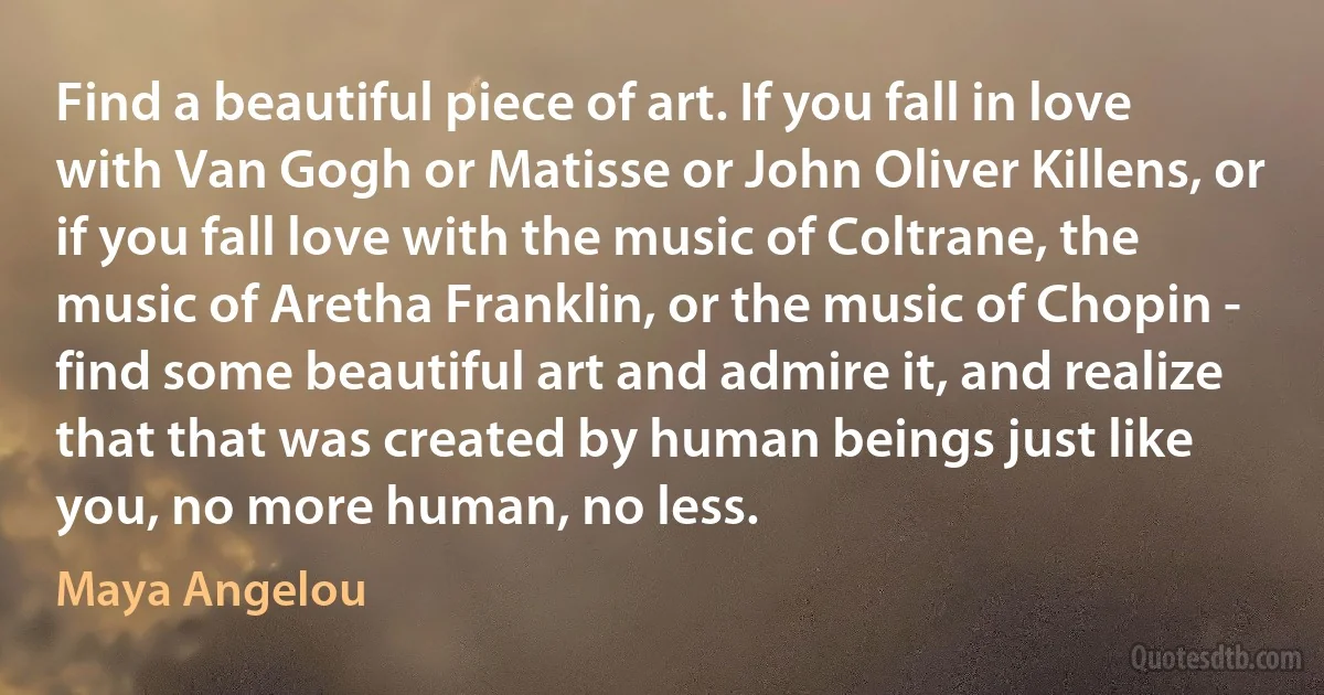 Find a beautiful piece of art. If you fall in love with Van Gogh or Matisse or John Oliver Killens, or if you fall love with the music of Coltrane, the music of Aretha Franklin, or the music of Chopin - find some beautiful art and admire it, and realize that that was created by human beings just like you, no more human, no less. (Maya Angelou)