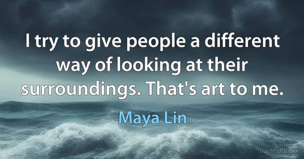 I try to give people a different way of looking at their surroundings. That's art to me. (Maya Lin)