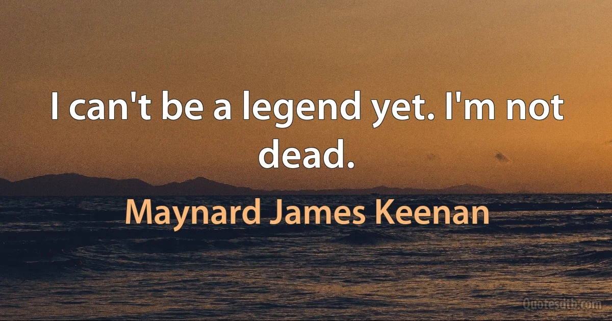 I can't be a legend yet. I'm not dead. (Maynard James Keenan)