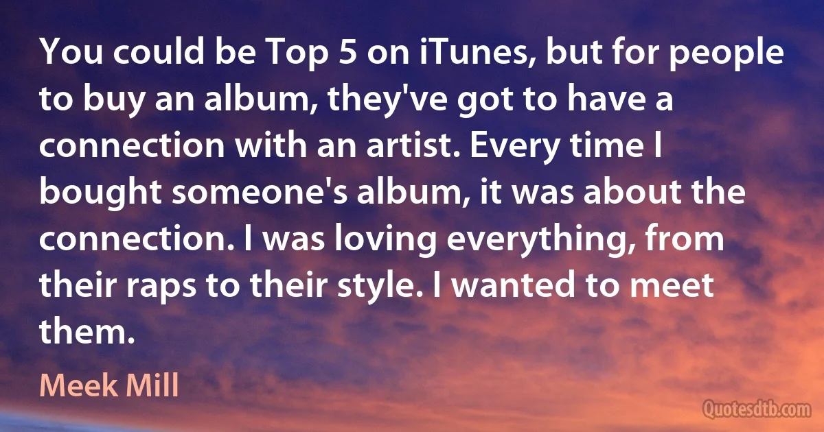 You could be Top 5 on iTunes, but for people to buy an album, they've got to have a connection with an artist. Every time I bought someone's album, it was about the connection. I was loving everything, from their raps to their style. I wanted to meet them. (Meek Mill)