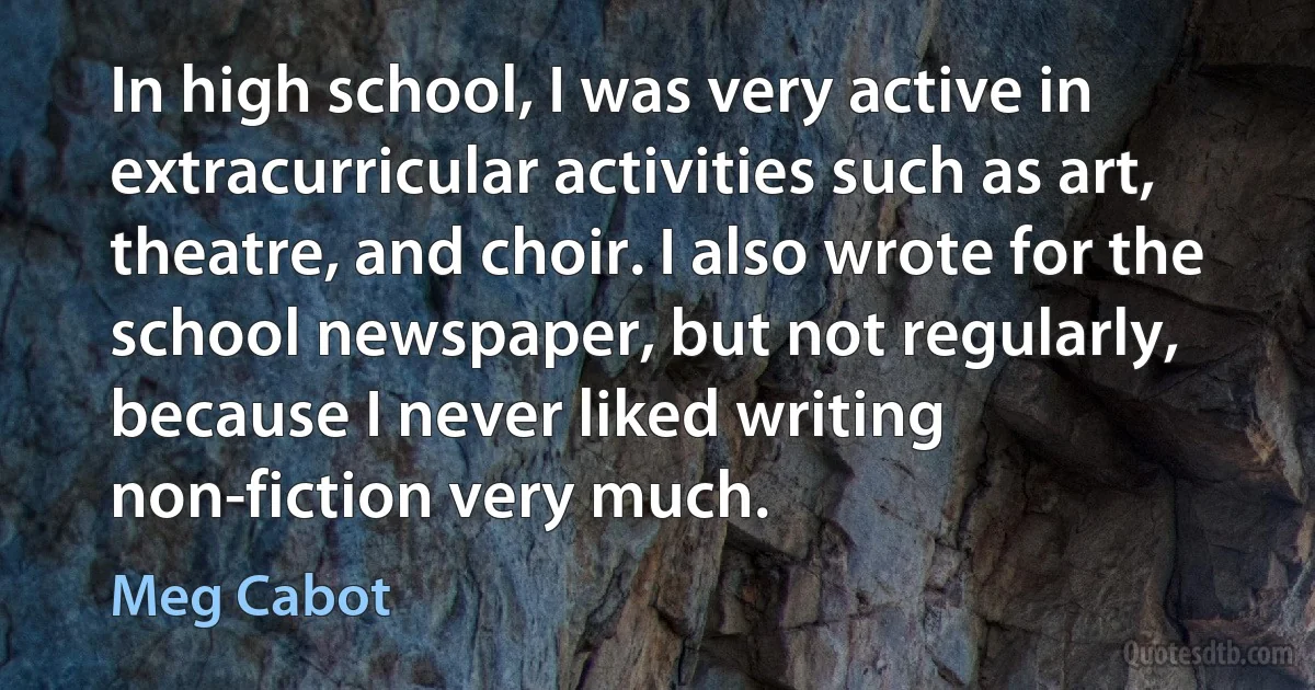 In high school, I was very active in extracurricular activities such as art, theatre, and choir. I also wrote for the school newspaper, but not regularly, because I never liked writing non-fiction very much. (Meg Cabot)