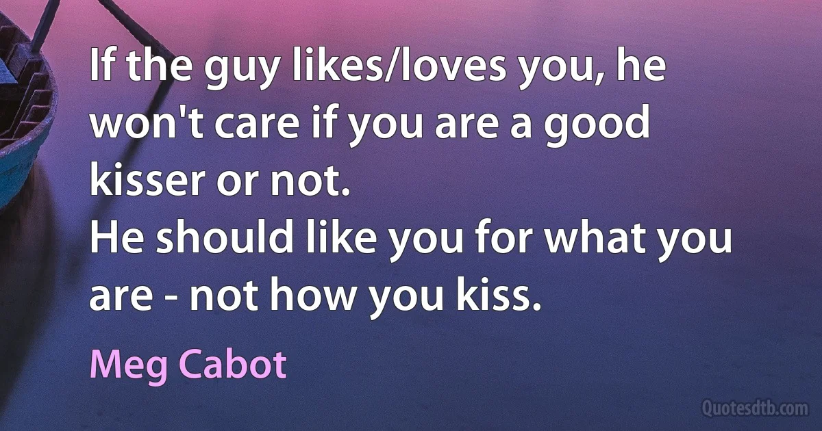 If the guy likes/loves you, he won't care if you are a good kisser or not.
He should like you for what you are - not how you kiss. (Meg Cabot)