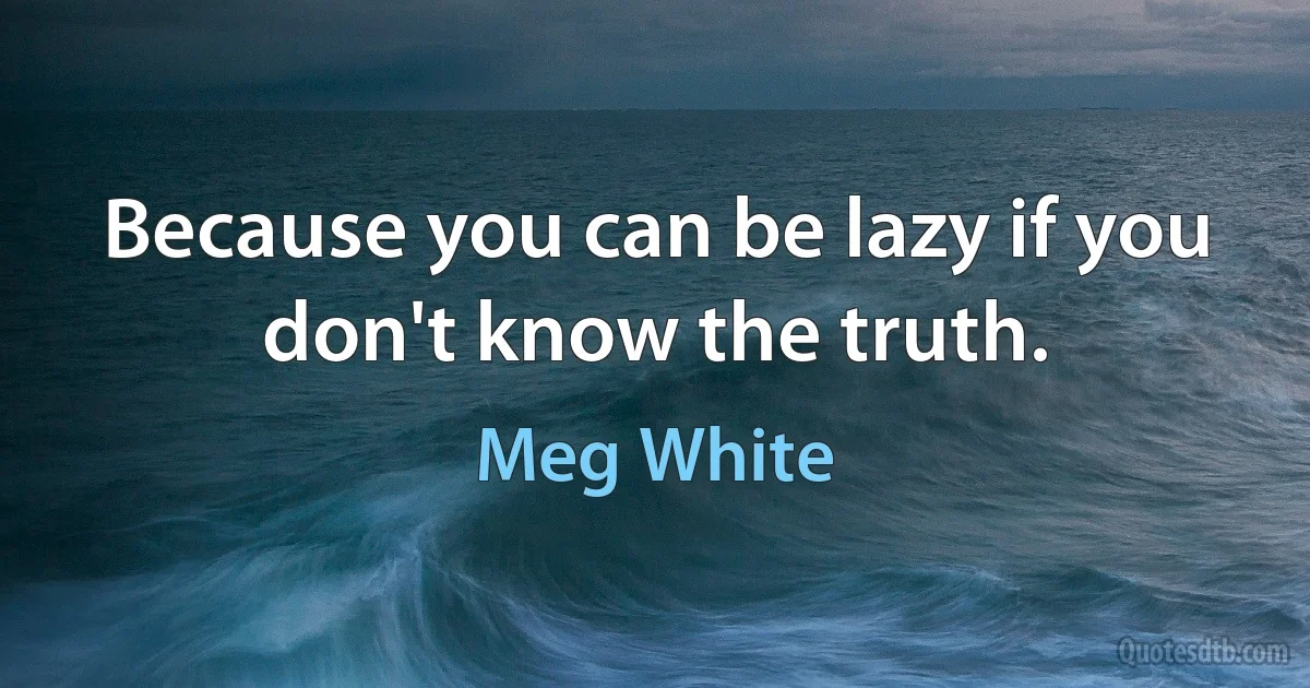 Because you can be lazy if you don't know the truth. (Meg White)