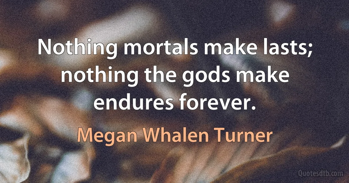 Nothing mortals make lasts; nothing the gods make endures forever. (Megan Whalen Turner)