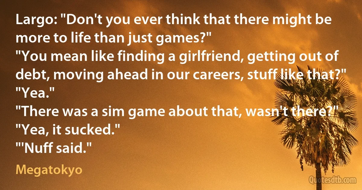 Largo: "Don't you ever think that there might be more to life than just games?"
"You mean like finding a girlfriend, getting out of debt, moving ahead in our careers, stuff like that?"
"Yea."
"There was a sim game about that, wasn't there?"
"Yea, it sucked."
"'Nuff said." (Megatokyo)