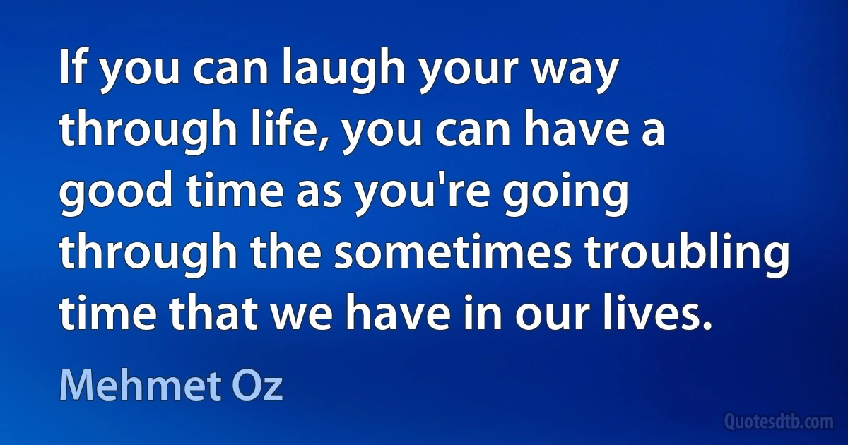 If you can laugh your way through life, you can have a good time as you're going through the sometimes troubling time that we have in our lives. (Mehmet Oz)