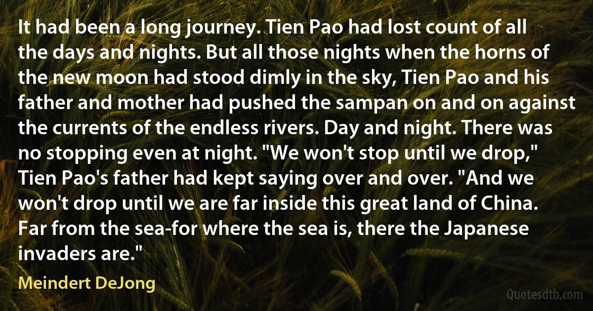 It had been a long journey. Tien Pao had lost count of all the days and nights. But all those nights when the horns of the new moon had stood dimly in the sky, Tien Pao and his father and mother had pushed the sampan on and on against the currents of the endless rivers. Day and night. There was no stopping even at night. "We won't stop until we drop," Tien Pao's father had kept saying over and over. "And we won't drop until we are far inside this great land of China. Far from the sea-for where the sea is, there the Japanese invaders are." (Meindert DeJong)