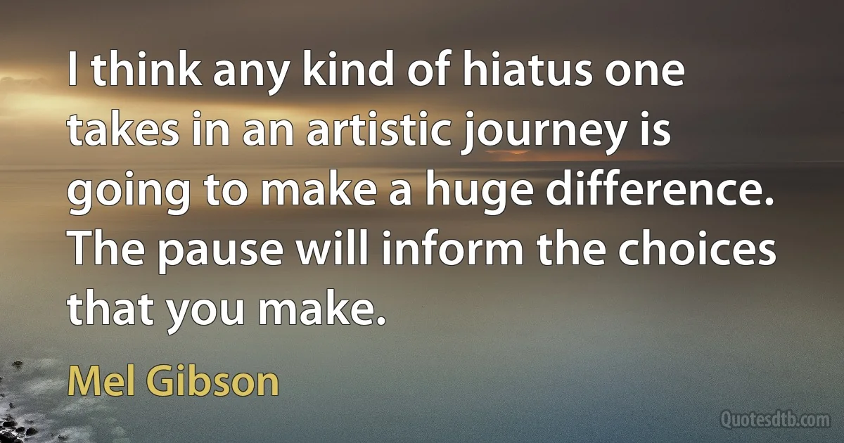 I think any kind of hiatus one takes in an artistic journey is going to make a huge difference. The pause will inform the choices that you make. (Mel Gibson)