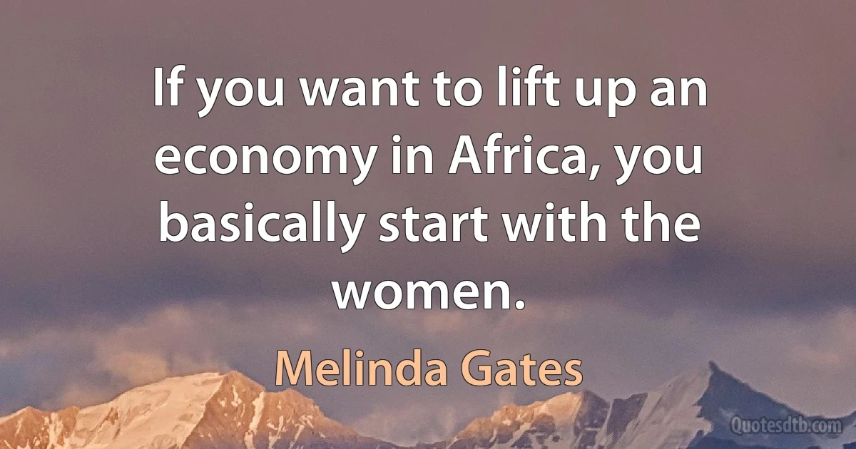 If you want to lift up an economy in Africa, you basically start with the women. (Melinda Gates)