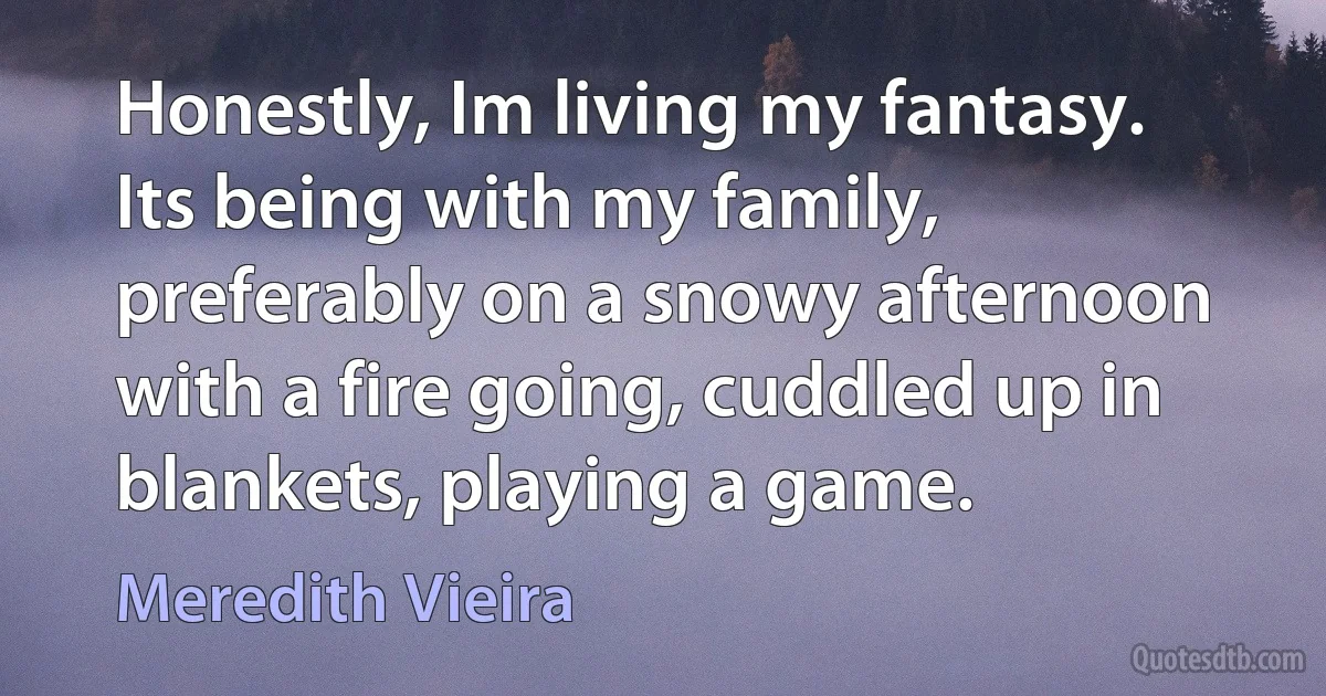 Honestly, Im living my fantasy. Its being with my family, preferably on a snowy afternoon with a fire going, cuddled up in blankets, playing a game. (Meredith Vieira)