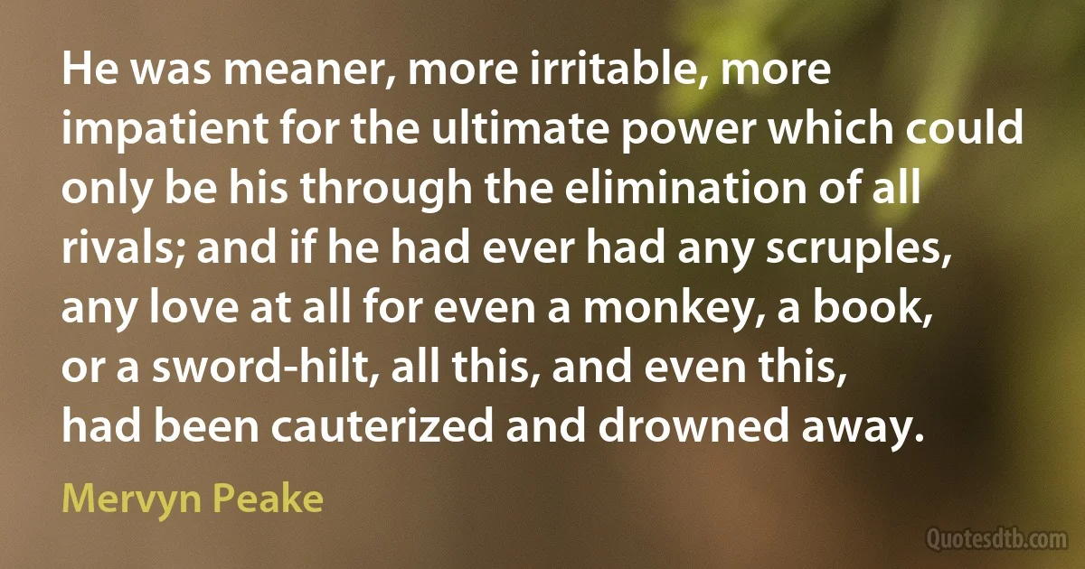 He was meaner, more irritable, more impatient for the ultimate power which could only be his through the elimination of all rivals; and if he had ever had any scruples, any love at all for even a monkey, a book, or a sword-hilt, all this, and even this, had been cauterized and drowned away. (Mervyn Peake)