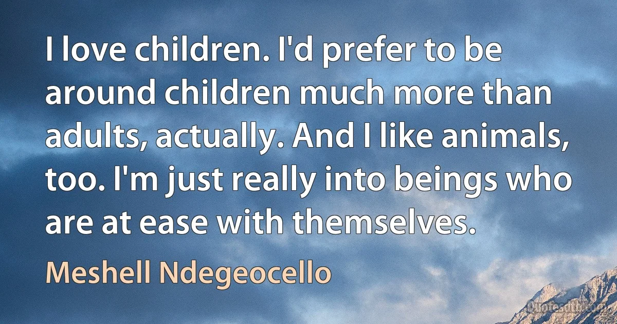 I love children. I'd prefer to be around children much more than adults, actually. And I like animals, too. I'm just really into beings who are at ease with themselves. (Meshell Ndegeocello)