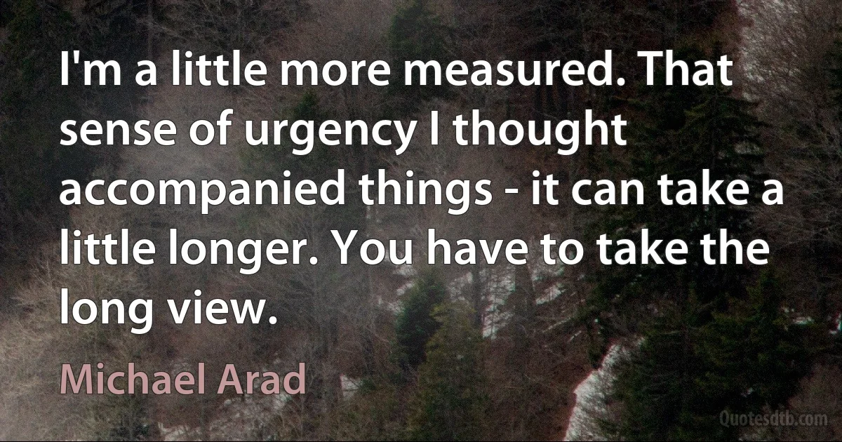 I'm a little more measured. That sense of urgency I thought accompanied things - it can take a little longer. You have to take the long view. (Michael Arad)