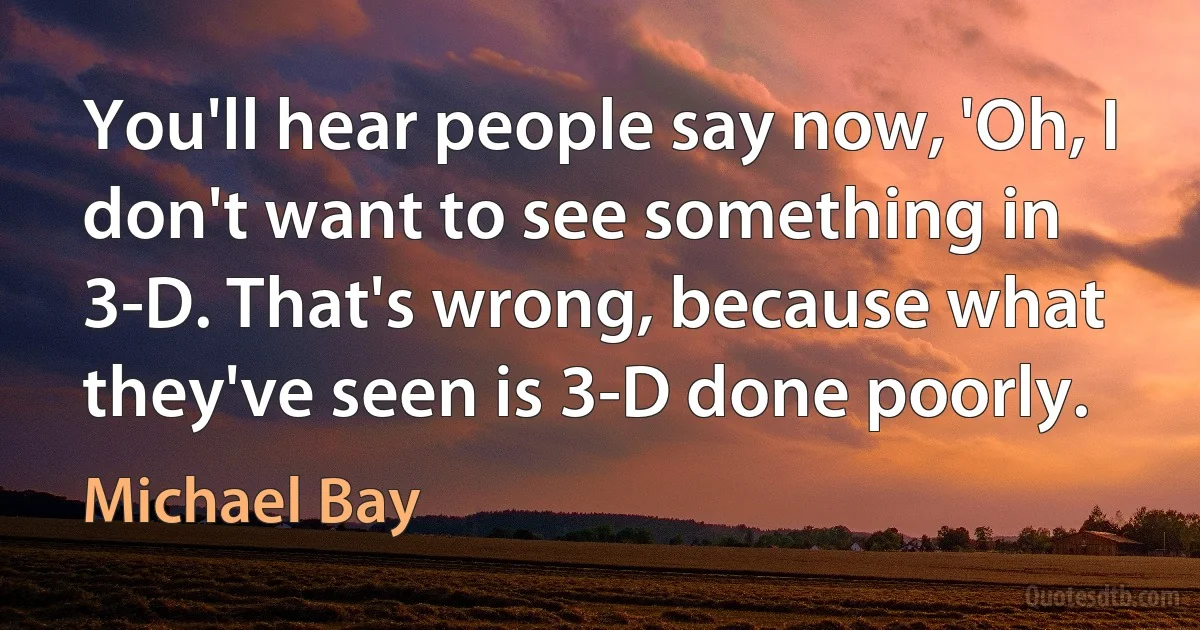 You'll hear people say now, 'Oh, I don't want to see something in 3-D. That's wrong, because what they've seen is 3-D done poorly. (Michael Bay)