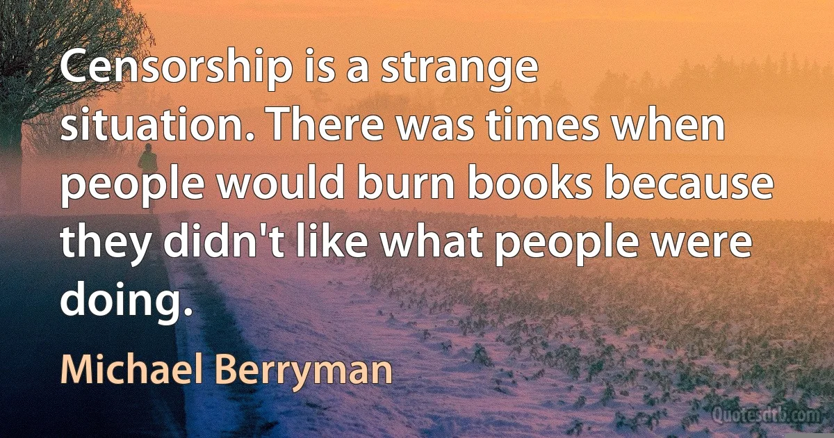 Censorship is a strange situation. There was times when people would burn books because they didn't like what people were doing. (Michael Berryman)