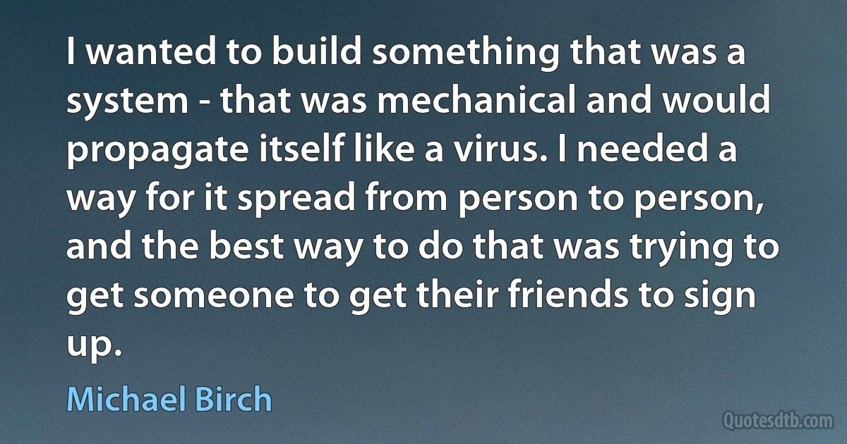 I wanted to build something that was a system - that was mechanical and would propagate itself like a virus. I needed a way for it spread from person to person, and the best way to do that was trying to get someone to get their friends to sign up. (Michael Birch)