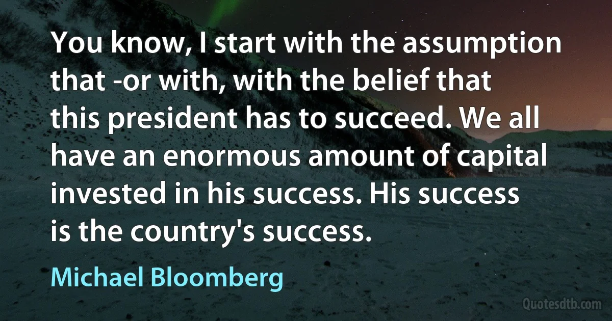 You know, I start with the assumption that -or with, with the belief that this president has to succeed. We all have an enormous amount of capital invested in his success. His success is the country's success. (Michael Bloomberg)