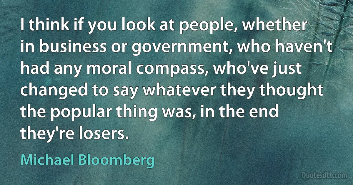 I think if you look at people, whether in business or government, who haven't had any moral compass, who've just changed to say whatever they thought the popular thing was, in the end they're losers. (Michael Bloomberg)