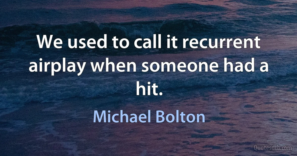 We used to call it recurrent airplay when someone had a hit. (Michael Bolton)