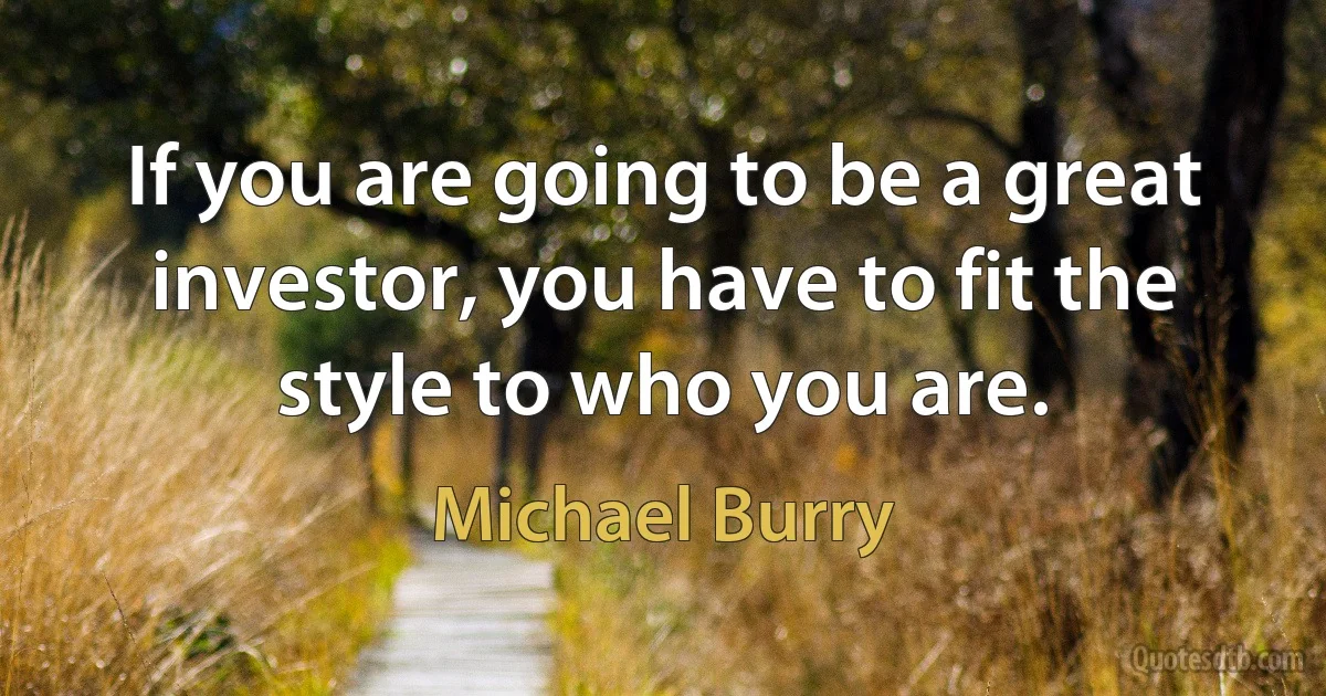 If you are going to be a great investor, you have to fit the style to who you are. (Michael Burry)