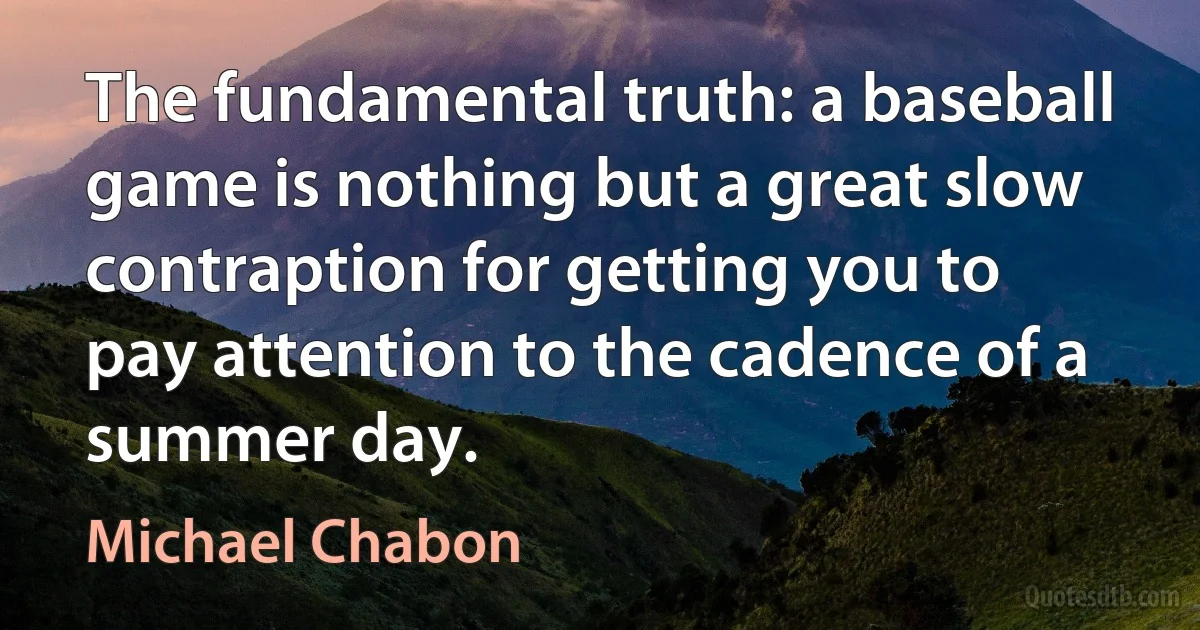 The fundamental truth: a baseball game is nothing but a great slow contraption for getting you to pay attention to the cadence of a summer day. (Michael Chabon)