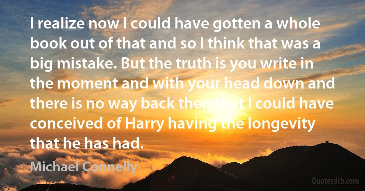 I realize now I could have gotten a whole book out of that and so I think that was a big mistake. But the truth is you write in the moment and with your head down and there is no way back then that I could have conceived of Harry having the longevity that he has had. (Michael Connelly)