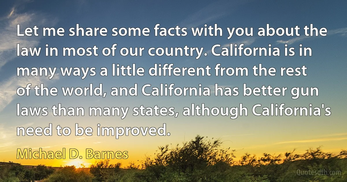 Let me share some facts with you about the law in most of our country. California is in many ways a little different from the rest of the world, and California has better gun laws than many states, although California's need to be improved. (Michael D. Barnes)