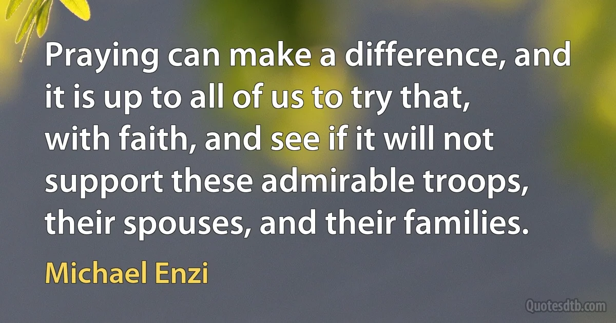 Praying can make a difference, and it is up to all of us to try that, with faith, and see if it will not support these admirable troops, their spouses, and their families. (Michael Enzi)