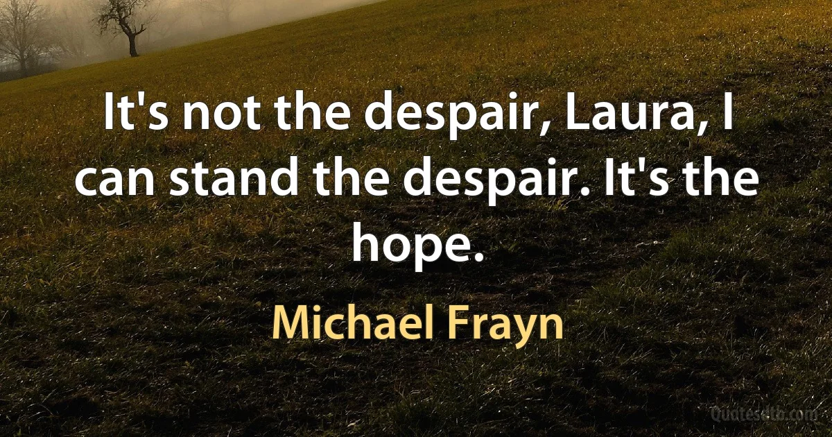 It's not the despair, Laura, I can stand the despair. It's the hope. (Michael Frayn)