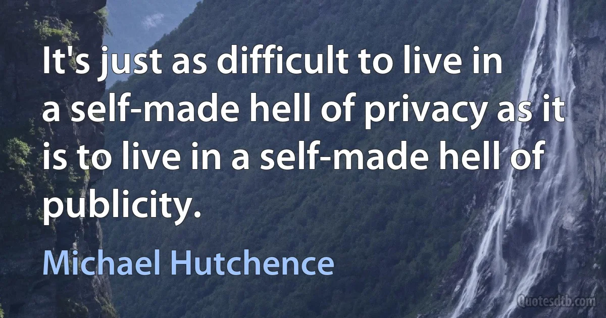 It's just as difficult to live in a self-made hell of privacy as it is to live in a self-made hell of publicity. (Michael Hutchence)