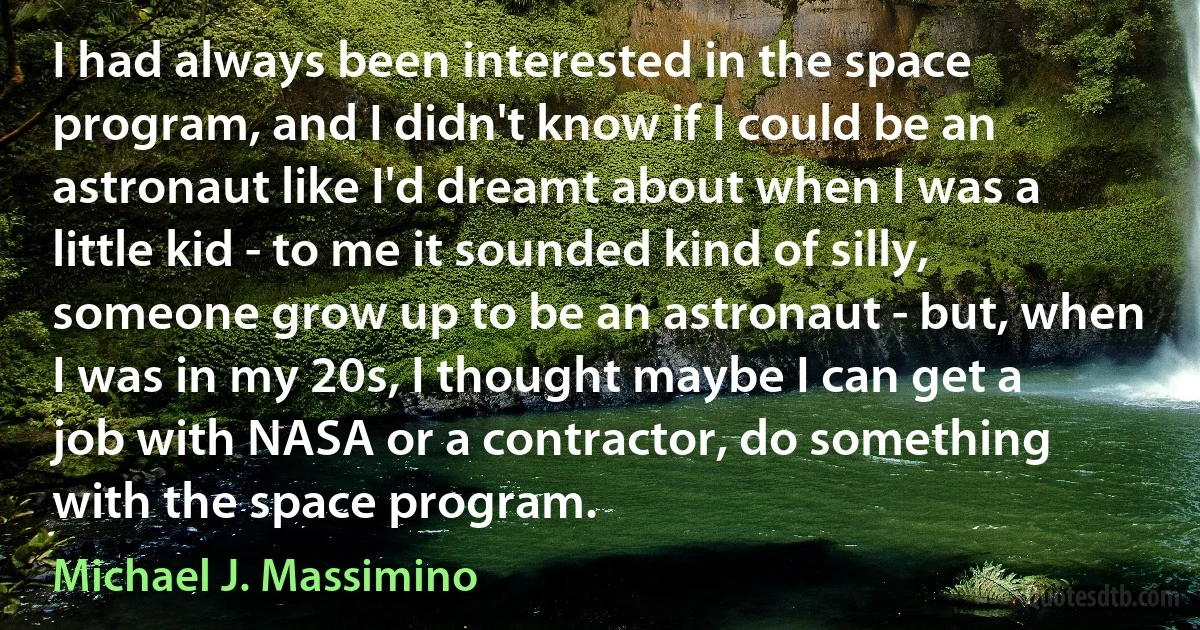 I had always been interested in the space program, and I didn't know if I could be an astronaut like I'd dreamt about when I was a little kid - to me it sounded kind of silly, someone grow up to be an astronaut - but, when I was in my 20s, I thought maybe I can get a job with NASA or a contractor, do something with the space program. (Michael J. Massimino)