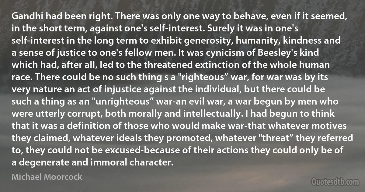 Gandhi had been right. There was only one way to behave, even if it seemed, in the short term, against one's self-interest. Surely it was in one's self-interest in the long term to exhibit generosity, humanity, kindness and a sense of justice to one's fellow men. It was cynicism of Beesley's kind which had, after all, led to the threatened extinction of the whole human race. There could be no such thing s a "righteous” war, for war was by its very nature an act of injustice against the individual, but there could be such a thing as an "unrighteous” war-an evil war, a war begun by men who were utterly corrupt, both morally and intellectually. I had begun to think that it was a definition of those who would make war-that whatever motives they claimed, whatever ideals they promoted, whatever "threat” they referred to, they could not be excused-because of their actions they could only be of a degenerate and immoral character. (Michael Moorcock)