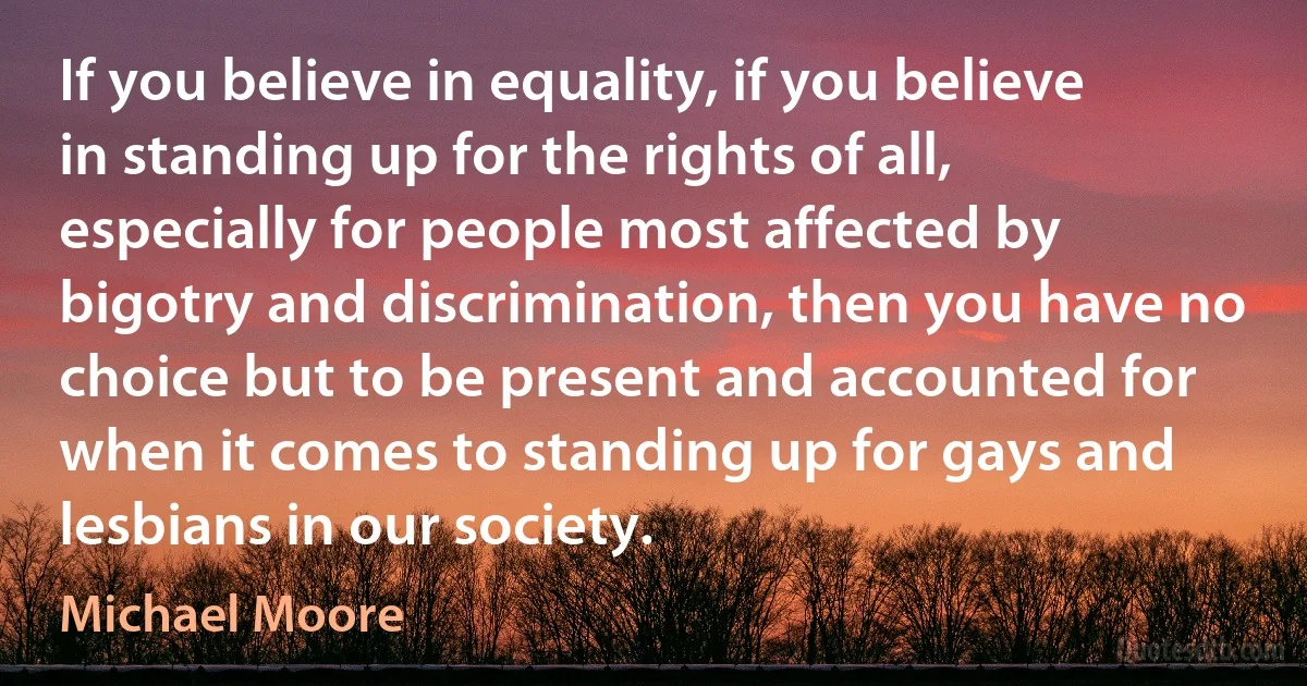 If you believe in equality, if you believe in standing up for the rights of all, especially for people most affected by bigotry and discrimination, then you have no choice but to be present and accounted for when it comes to standing up for gays and lesbians in our society. (Michael Moore)