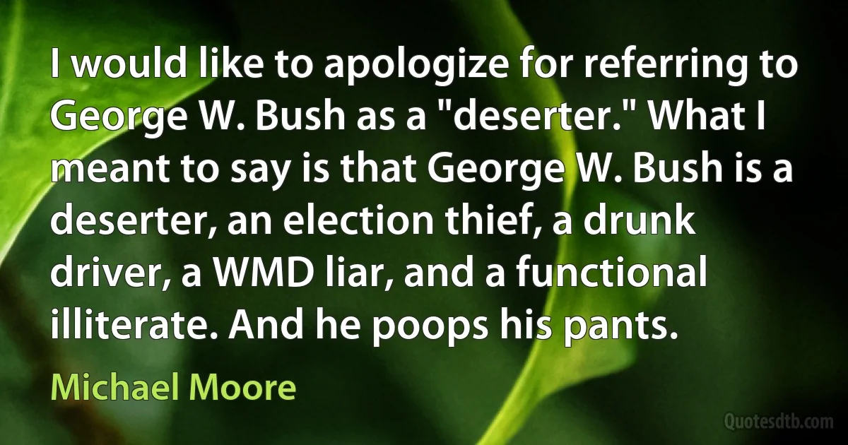 I would like to apologize for referring to George W. Bush as a "deserter." What I meant to say is that George W. Bush is a deserter, an election thief, a drunk driver, a WMD liar, and a functional illiterate. And he poops his pants. (Michael Moore)