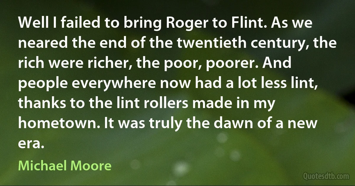 Well I failed to bring Roger to Flint. As we neared the end of the twentieth century, the rich were richer, the poor, poorer. And people everywhere now had a lot less lint, thanks to the lint rollers made in my hometown. It was truly the dawn of a new era. (Michael Moore)