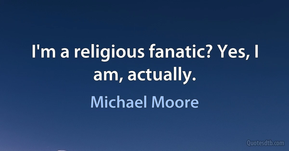 I'm a religious fanatic? Yes, I am, actually. (Michael Moore)